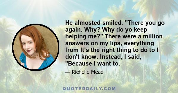 He almosted smiled. There you go again. Why? Why do yo keep helping me? There were a million answers on my lips, everything from It's the right thing to do to I don't know. Instead, I said, Because I want to.