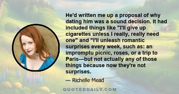 He'd written me up a proposal of why dating him was a sound decision. It had included things like I'll give up cigarettes unless I really, really need one and I'll unleash romantic surprises every week, such as: an