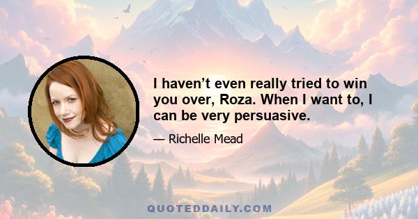 I haven’t even really tried to win you over, Roza. When I want to, I can be very persuasive.