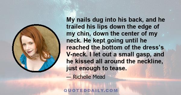 My nails dug into his back, and he trailed his lips down the edge of my chin, down the center of my neck. He kept going until he reached the bottom of the dress’s V-neck. I let out a small gasp, and he kissed all around 