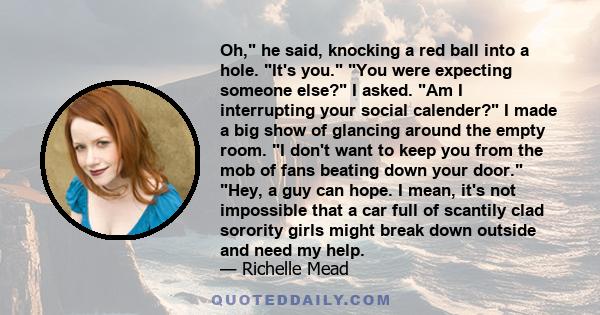 Oh, he said, knocking a red ball into a hole. It's you. You were expecting someone else? I asked. Am I interrupting your social calender? I made a big show of glancing around the empty room. I don't want to keep you