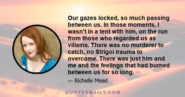 Our gazes locked, so much passing between us. In those moments, I wasn't in a tent with him, on the run from those who regarded us as villains. There was no murderer to catch, no Strigoi trauma to overcome. There was