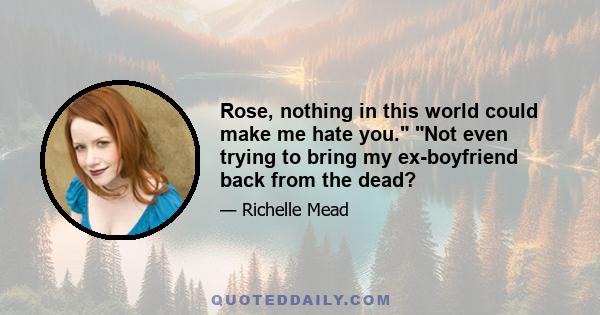 Rose, nothing in this world could make me hate you. Not even trying to bring my ex-boyfriend back from the dead?