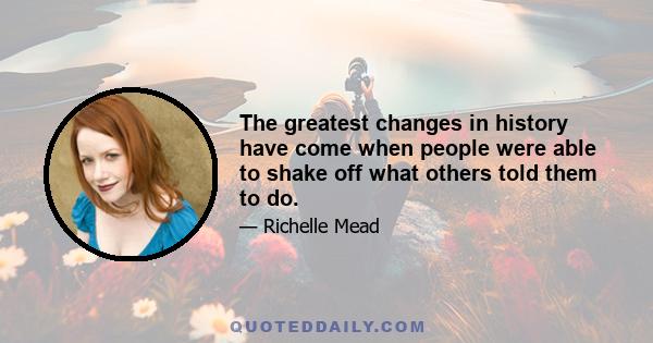 The greatest changes in history have come when people were able to shake off what others told them to do.