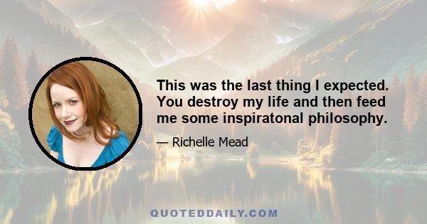 This was the last thing I expected. You destroy my life and then feed me some inspiratonal philosophy.