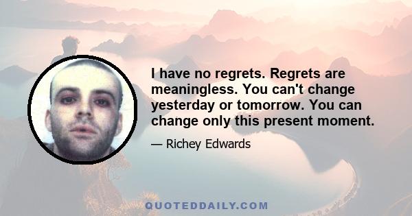 I have no regrets. Regrets are meaningless. You can't change yesterday or tomorrow. You can change only this present moment.