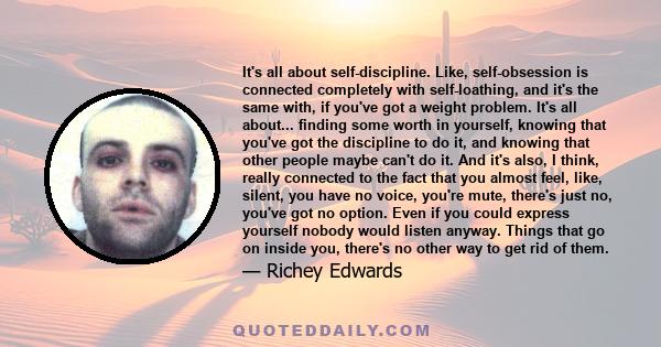 It's all about self-discipline. Like, self-obsession is connected completely with self-loathing, and it's the same with, if you've got a weight problem. It's all about... finding some worth in yourself, knowing that