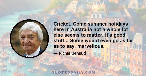 Cricket. Come summer holidays here in Australia not a whole lot else seems to matter. It's good stuff... Some would even go as far as to say, marvellous.