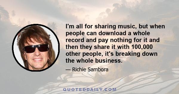 I'm all for sharing music, but when people can download a whole record and pay nothing for it and then they share it with 100,000 other people, it's breaking down the whole business.