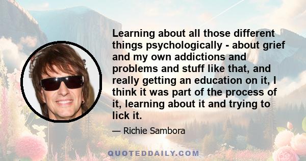 Learning about all those different things psychologically - about grief and my own addictions and problems and stuff like that, and really getting an education on it, I think it was part of the process of it, learning