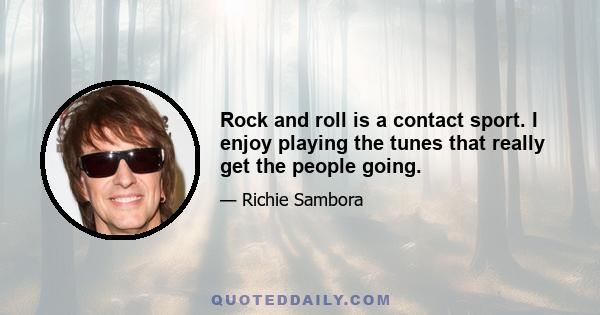 Rock and roll is a contact sport. I enjoy playing the tunes that really get the people going.