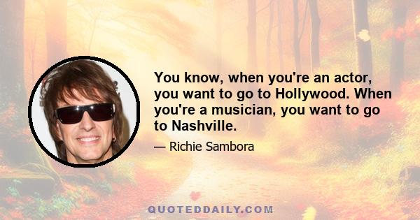 You know, when you're an actor, you want to go to Hollywood. When you're a musician, you want to go to Nashville.