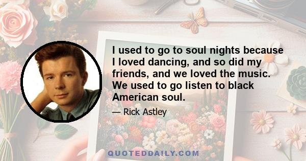I used to go to soul nights because I loved dancing, and so did my friends, and we loved the music. We used to go listen to black American soul.