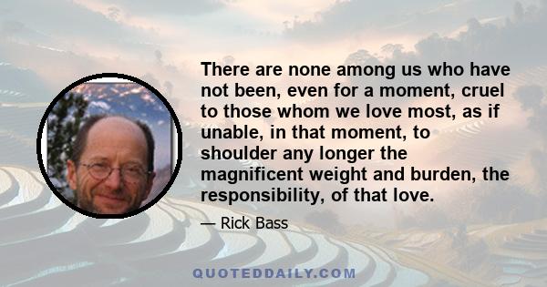 There are none among us who have not been, even for a moment, cruel to those whom we love most, as if unable, in that moment, to shoulder any longer the magnificent weight and burden, the responsibility, of that love.