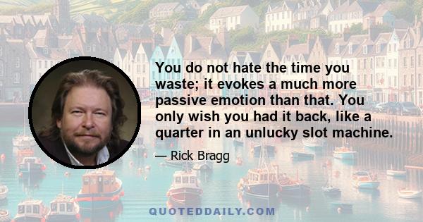 You do not hate the time you waste; it evokes a much more passive emotion than that. You only wish you had it back, like a quarter in an unlucky slot machine.