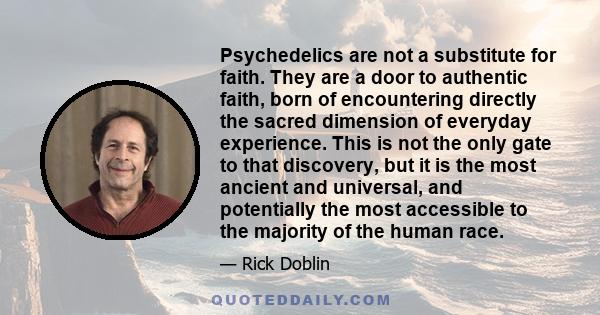 Psychedelics are not a substitute for faith. They are a door to authentic faith, born of encountering directly the sacred dimension of everyday experience. This is not the only gate to that discovery, but it is the most 