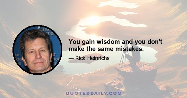 You gain wisdom and you don't make the same mistakes.