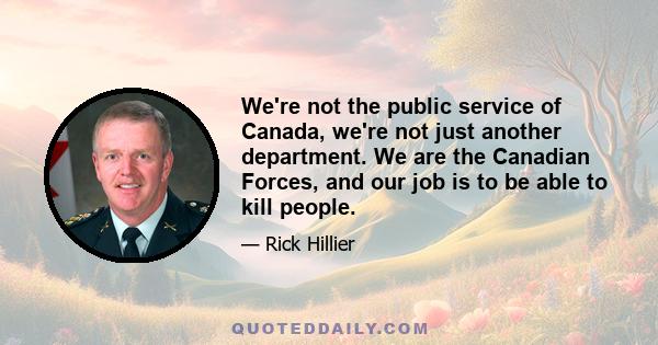 We're not the public service of Canada, we're not just another department. We are the Canadian Forces, and our job is to be able to kill people.