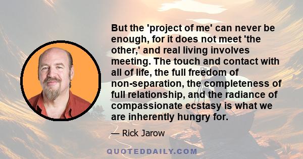 But the 'project of me' can never be enough, for it does not meet 'the other,' and real living involves meeting. The touch and contact with all of life, the full freedom of non-separation, the completeness of full