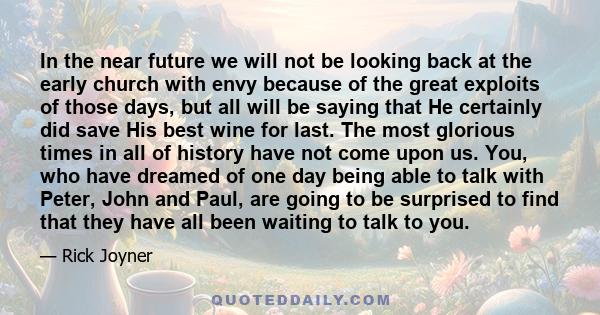 In the near future we will not be looking back at the early church with envy because of the great exploits of those days, but all will be saying that He certainly did save His best wine for last. The most glorious times 