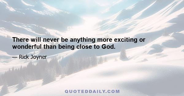 There will never be anything more exciting or wonderful than being close to God.