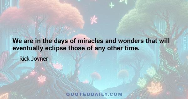 We are in the days of miracles and wonders that will eventually eclipse those of any other time.