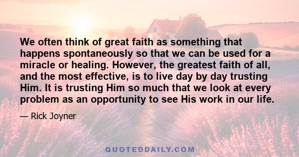 We often think of great faith as something that happens spontaneously so that we can be used for a miracle or healing. However, the greatest faith of all, and the most effective, is to live day by day trusting Him. It