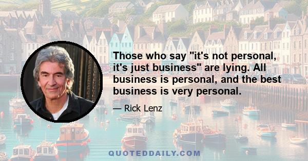 Those who say it's not personal, it's just business are lying. All business is personal, and the best business is very personal.