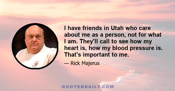 I have friends in Utah who care about me as a person, not for what I am. They'll call to see how my heart is, how my blood pressure is. That's important to me.