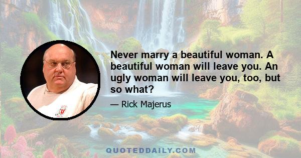 Never marry a beautiful woman. A beautiful woman will leave you. An ugly woman will leave you, too, but so what?