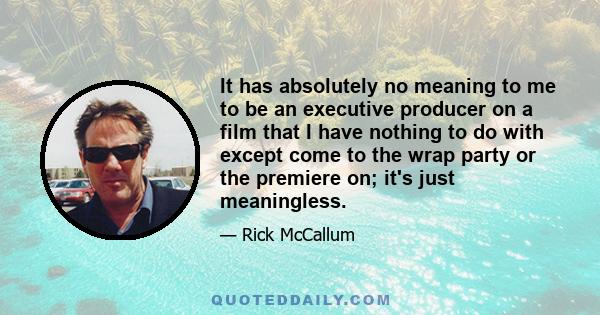 It has absolutely no meaning to me to be an executive producer on a film that I have nothing to do with except come to the wrap party or the premiere on; it's just meaningless.