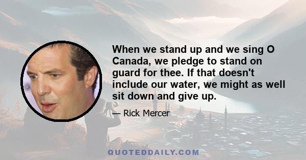 When we stand up and we sing O Canada, we pledge to stand on guard for thee. If that doesn't include our water, we might as well sit down and give up.