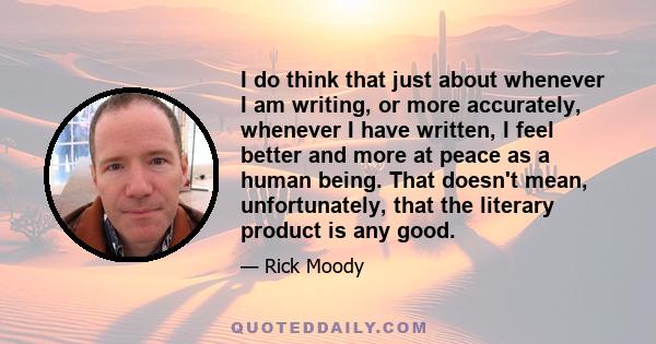 I do think that just about whenever I am writing, or more accurately, whenever I have written, I feel better and more at peace as a human being. That doesn't mean, unfortunately, that the literary product is any good.