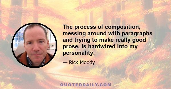 The process of composition, messing around with paragraphs and trying to make really good prose, is hardwired into my personality.