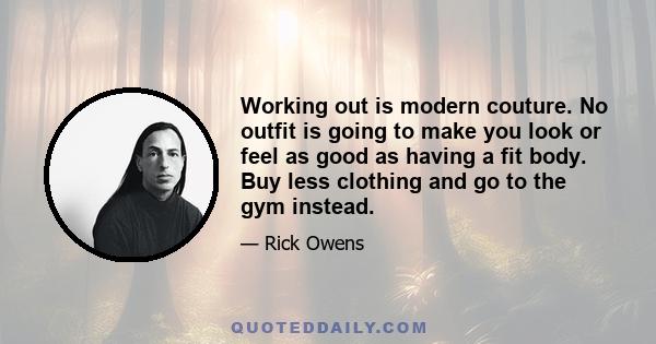 Working out is modern couture. No outfit is going to make you look or feel as good as having a fit body. Buy less clothing and go to the gym instead.