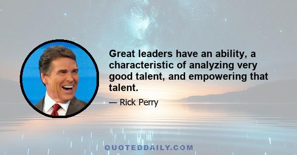 Great leaders have an ability, a characteristic of analyzing very good talent, and empowering that talent.
