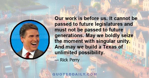 Our work is before us. It cannot be passed to future legislatures and must not be passed to future generations. May we boldly seize the moment with singular unity. And may we build a Texas of unlimited possibility.