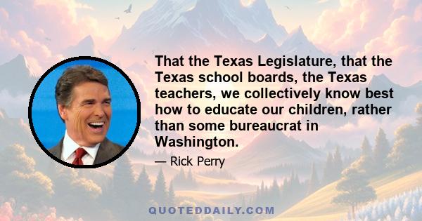 That the Texas Legislature, that the Texas school boards, the Texas teachers, we collectively know best how to educate our children, rather than some bureaucrat in Washington.