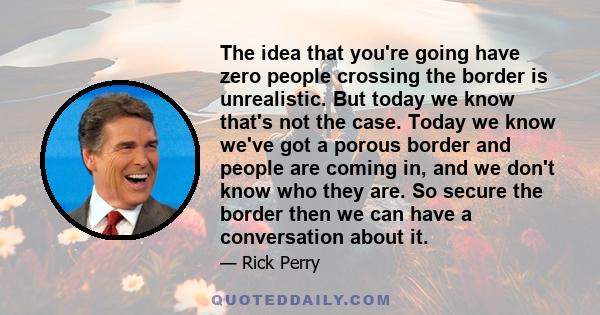 The idea that you're going have zero people crossing the border is unrealistic. But today we know that's not the case. Today we know we've got a porous border and people are coming in, and we don't know who they are. So 