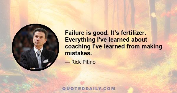 Failure is good. It's fertilizer. Everything I've learned about coaching I've learned from making mistakes.