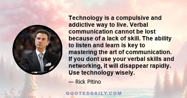 Technology is a compulsive and addictive way to live. Verbal communication cannot be lost because of a lack of skill. The ability to listen and learn is key to mastering the art of communication. If you dont use your