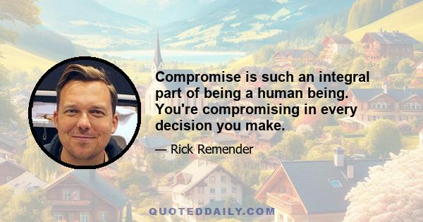 Compromise is such an integral part of being a human being. You're compromising in every decision you make.