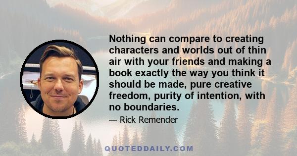 Nothing can compare to creating characters and worlds out of thin air with your friends and making a book exactly the way you think it should be made, pure creative freedom, purity of intention, with no boundaries.