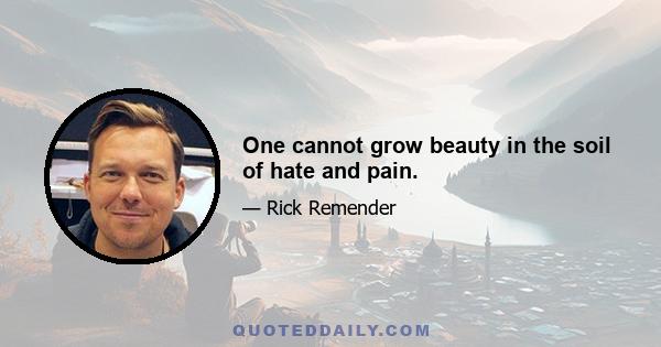 One cannot grow beauty in the soil of hate and pain.