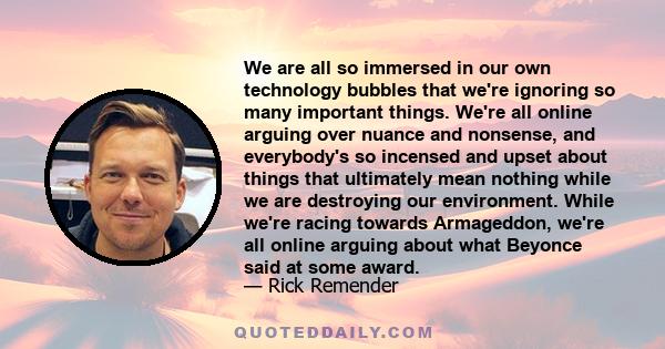 We are all so immersed in our own technology bubbles that we're ignoring so many important things. We're all online arguing over nuance and nonsense, and everybody's so incensed and upset about things that ultimately