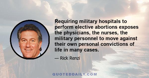 Requiring military hospitals to perform elective abortions exposes the physicians, the nurses, the military personnel to move against their own personal convictions of life in many cases.