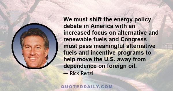 We must shift the energy policy debate in America with an increased focus on alternative and renewable fuels and Congress must pass meaningful alternative fuels and incentive programs to help move the U.S. away from