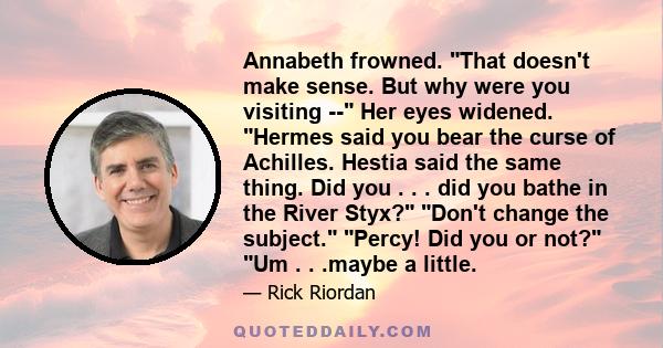 Annabeth frowned. That doesn't make sense. But why were you visiting -- Her eyes widened. Hermes said you bear the curse of Achilles. Hestia said the same thing. Did you . . . did you bathe in the River Styx? Don't