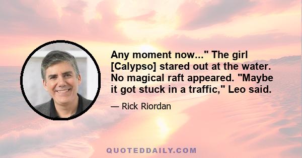 Any moment now... The girl [Calypso] stared out at the water. No magical raft appeared. Maybe it got stuck in a traffic, Leo said.