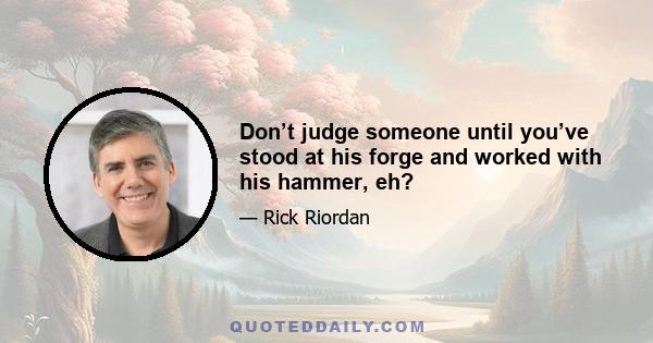 Don’t judge someone until you’ve stood at his forge and worked with his hammer, eh?